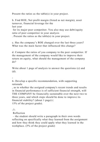 Present the ratios as the table(s) in your project.
b. Find ROE, Net profit margin (listed as net margin), asset
turnover, financial leverage for the
last year
for its major peer competitor. You also may use debt/equity
ratio of peer competitor in your analysis
. Present the ratios as the table(s) in your project.
c. Has the company’s ROE changed over the last three years?
What was the main factor that influenced this change?
d. Compare the ratios of you company to the peer competitor. If
the management of the company would like to improve their
return on equity, what should the management of the company
do?
Write about 1 page of analysis to answer the questions (c) and
(d).
-
6- Develop a specific recommendation, with supporting
rationale
, as to whether the assigned company's recent trends and results
in financial performance is of sufficient financial strength, will
THE COMPANY be financially sustainable over the next two to
three years, and which steps should be done to improve its
financial stability? (about 1 page) (
15% of the project grade).
-7-
Reflection
– the student should write a paragraph in their own words
reflecting on specifically what they learned from the assignment
and how they think they could apply what they learned in the
workplace. (5% of the project grade)
 