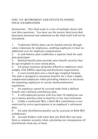FINC 355: RETIREMENT AND ESTATE PLANNING
FINAL EXAMINATION
Instructions: This final exam is a mix of multiple choice and
true false questions. You must use the answer sheet provided.
Questions answered and submitted on the final itself will not be
considered.
1. Traditional 401(k) plans can be funded entirely through
salary reductions by employees, enabling employers to bear no
additional cost for employee compensation.
2. A cash balance plan establishes a separate fund for each
plan participant.
3. Defined benefit plans provide more benefit security than
do age-weighted or cross-tested plans.
4. All group insurance programs offered to employees must
comply with ERISA reporting and disclosure requirements.
5. A cross-tested plan uses a fixed age-weighted formula.
The plan is designed to maximize benefits for a firm’s highly
compensated employees while providing whatever is necessary
for remaining employees to satisfy nondiscrimination
regulations.
6. An employee cannot be covered under both a defined
benefit and a defined contribution plan.
7. A self-employed person with less than 10 employees can
use a money purchase plan to fund his or her own retirement.
8. Unlike a traditional IRA, a Roth IRA contribution is not
restricted by active participation in an employer’s retirement
plan.
9. An early distribution penalty can be assessed on Roth IRA
withdrawals.
10. Account holders with more than one Roth IRA can treat
them as separate accounts when calculating tax consequences of
distributions from any of them.
 