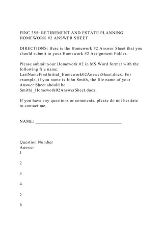 FINC 355: RETIREMENT AND ESTATE PLANNING
HOMEWORK #2 ANSWER SHEET
DIRECTIONS: Here is the Homework #2 Answer Sheet that you
should submit to your Homework #2 Assignment Folder.
Please submit your Homework #2 in MS Word format with the
following file name:
LastNameFirstInitial_Homework02AnswerSheet.docx. For
example, if you name is John Smith, the file name of your
Answer Sheet should be
SmithJ_Homework02AnswerSheet.docx.
If you have any questions or comments, please do not hesitate
to contact me.
NAME: _____________________________________
Question Number
Answer
1
2
3
4
5
6
 