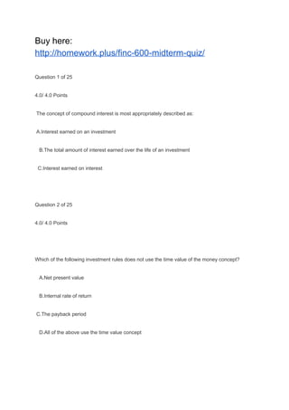 Buy here:
http://homework.plus/finc-600-midterm-quiz/
Question 1 of 25
4.0/ 4.0 Points
The concept of compound interest is most appropriately described as:
A.Interest earned on an investment
B.The total amount of interest earned over the life of an investment
C.Interest earned on interest
Question 2 of 25
4.0/ 4.0 Points
Which of the following investment rules does not use the time value of the money concept?
A.Net present value
B.Internal rate of return
C.The payback period
D.All of the above use the time value concept
 