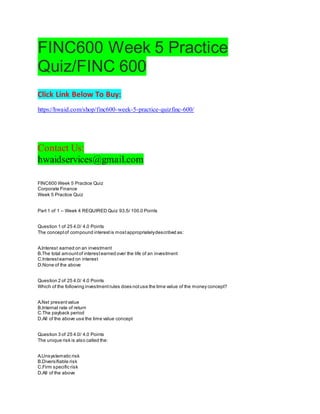 FINC600 Week 5 Practice
Quiz/FINC 600
Click Link Below To Buy:
https://hwaid.com/shop/finc600-week-5-practice-quizfinc-600/
Contact Us:
hwaidservices@gmail.com
FINC600 Week 5 Practice Quiz
Corporate Finance
Week 5 Practice Quiz
Part 1 of 1 – Week 4 REQUIRED Quiz 93.5/ 100.0 Points
Question 1 of 25 4.0/ 4.0 Points
The conceptof compound interestis mostappropriatelydescribed as:
A.Interest earned on an investment
B.The total amountof interestearned over the life of an investment
C.Interestearned on interest
D.None of the above
Question 2 of 25 4.0/ 4.0 Points
Which of the following investmentrules does notuse the time value of the money concept?
A.Net presentvalue
B.Internal rate of return
C.The payback period
D.All of the above use the time value concept
Question 3 of 25 4.0/ 4.0 Points
The unique risk is also called the:
A.Unsystematic risk
B.Diversifiable risk
C.Firm specific risk
D.All of the above
 