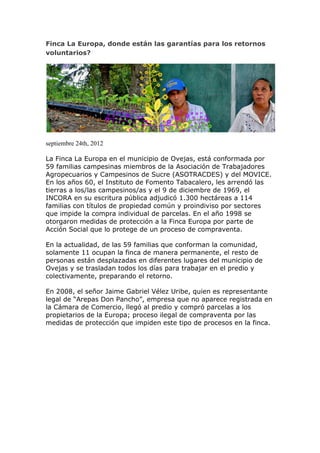 Finca La Europa, donde están las garantías para los retornos
voluntarios?




septiembre 24th, 2012

La Finca La Europa en el municipio de Ovejas, está conformada por
59 familias campesinas miembros de la Asociación de Trabajadores
Agropecuarios y Campesinos de Sucre (ASOTRACDES) y del MOVICE.
En los años 60, el Instituto de Fomento Tabacalero, les arrendó las
tierras a los/las campesinos/as y el 9 de diciembre de 1969, el
INCORA en su escritura pública adjudicó 1.300 hectáreas a 114
familias con títulos de propiedad común y proindiviso por sectores
que impide la compra individual de parcelas. En el año 1998 se
otorgaron medidas de protección a la Finca Europa por parte de
Acción Social que lo protege de un proceso de compraventa.

En la actualidad, de las 59 familias que conforman la comunidad,
solamente 11 ocupan la finca de manera permanente, el resto de
personas están desplazadas en diferentes lugares del municipio de
Ovejas y se trasladan todos los días para trabajar en el predio y
colectivamente, preparando el retorno.

En 2008, el señor Jaime Gabriel Vélez Uribe, quien es representante
legal de “Arepas Don Pancho”, empresa que no aparece registrada en
la Cámara de Comercio, llegó al predio y compró parcelas a los
propietarios de la Europa; proceso ilegal de compraventa por las
medidas de protección que impiden este tipo de procesos en la finca.
 