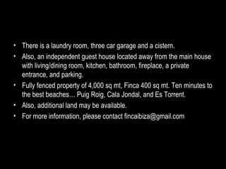There is a laundry room, three car garage and a cistern.  Also, an independent guest house located away from the main house with living/dining room, kitchen, bathroom, fireplace, a private entrance, and parking. Fully fenced property of 4,000 sq mt, Finca 400 sq mt. Ten minutes to the best beaches… Puig Roig, Cala Jondal, and Es Torrent. Also, additional land may be available. For more information, please contact fincaibiza@gmail.com 