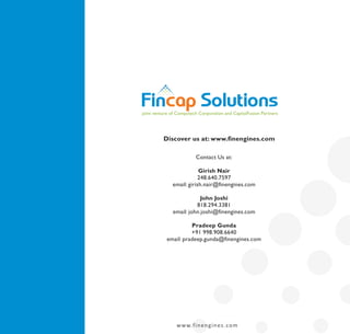 joint venture of Computech Corporation and CapitalFusion Partners




          Discover us at: www.finengines.com

                          Contact Us at:

                          Girish Nair
                         248.640.7597
              email: girish.nair@finengines.com

                          John Joshi
                        818.294.3381
              email: john.joshi@finengines.com

                     Pradeep Gunda
                     +91 998.908.6640
           email: pradeep.gunda@finengines.com




                w w w.f i n e n g i n e s . co m
 