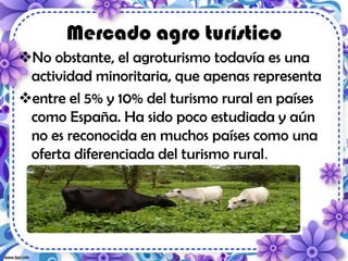 Mercado agro turístico
No obstante, el agroturismo todavía es una
actividad minoritaria, que apenas representa
entre el 5% y 10% del turismo rural en países
como España. Ha sido poco estudiada y aún
no es reconocida en muchos países como una
oferta diferenciada del turismo rural.
 