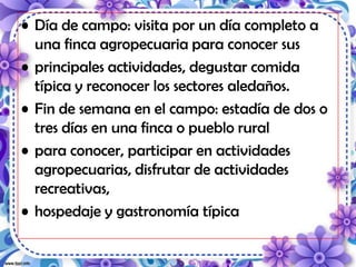 • Día de campo: visita por un día completo a
una finca agropecuaria para conocer sus
• principales actividades, degustar comida
típica y reconocer los sectores aledaños.
• Fin de semana en el campo: estadía de dos o
tres días en una finca o pueblo rural
• para conocer, participar en actividades
agropecuarias, disfrutar de actividades
recreativas,
• hospedaje y gastronomía típica
 