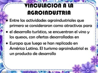 VINCULACION A LA
AGROINDUSTRIA
• Entre las actividades agroindustriales que
primero se consideraron como atractivas para
• el desarrollo turístico, se encuentran el vino y
los quesos, con ofertas desarrolladas en
• Europa que luego se han replicado en
América Latina. El turismo agroindustrial es
un producto de desarrollo
 