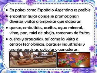 • En países como España o Argentina es posible
• encontrar guías donde se promocionan
diversas visitas a empresas que elaboran
• quesos, embutidos, aceites, agua mineral,
vinos, pan, miel de abeja, conservas de frutas,
• cueros y artesanías, así como la visita a
centros tecnológicos, parques industriales y
granjas porcinas, avícolas y ganaderas.
 