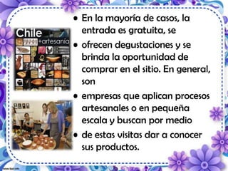 • En la mayoría de casos, la
entrada es gratuita, se
• ofrecen degustaciones y se
brinda la oportunidad de
comprar en el sitio. En general,
son
• empresas que aplican procesos
artesanales o en pequeña
escala y buscan por medio
• de estas visitas dar a conocer
sus productos.
 