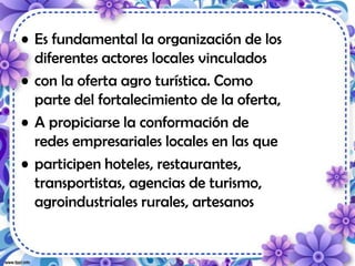• Es fundamental la organización de los
diferentes actores locales vinculados
• con la oferta agro turística. Como
parte del fortalecimiento de la oferta,
• A propiciarse la conformación de
redes empresariales locales en las que
• participen hoteles, restaurantes,
transportistas, agencias de turismo,
agroindustriales rurales, artesanos
 