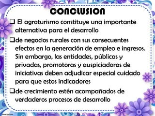 CONCLUSION
 El agroturismo constituye una importante
alternativa para el desarrollo
de negocios rurales con sus consecuentes
efectos en la generación de empleo e ingresos.
Sin embargo, las entidades, públicas y
privadas, promotoras y auspiciadoras de
iniciativas deben adjudicar especial cuidado
para que estos indicadores
de crecimiento estén acompañados de
verdaderos procesos de desarrollo
 