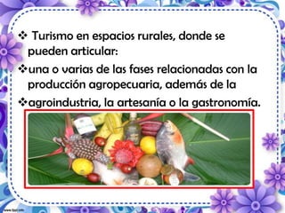  Turismo en espacios rurales, donde se
pueden articular:
una o varias de las fases relacionadas con la
producción agropecuaria, además de la
agroindustria, la artesanía o la gastronomía.
 