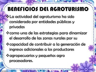 BENEFICIOS DEL AGROTURISMO
La actividad del agroturismo ha sido
considerada por entidades públicas y
privadas
como una de las estrategias para dinamizar
el desarrollo de las zonas rurales por su
capacidad de contribuir a la generación de
ingresos adicionales a los productores
agropecuarios y pequeños agro
procesadores.
 