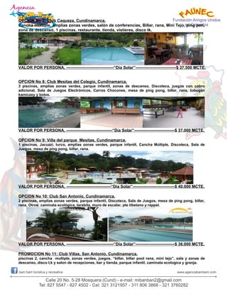 OPCION No 7: Club Caqueza, Cundinamarca.
Cancha múltiple, amplias zonas verdes, salón de conferencias, Billar, rana, Mini Tejo, ping pon,
zona de descansó, 1 piscinas, restaurante, tienda, vistieres, disco tk.
VALOR POR PERSONA, -----------------------------------“Día Solar”------------------------------$ 37.500 MCTE.
OPCION No 8: Club Mesitas del Colegio, Cundinamarca.
3 piscinas, amplias zonas verdes, parque infantil, zonas de descanso, Discoteca, juegos con cobro
adicional, Sala de Juegos Electrónicos, Carros Chocones, mesa de ping pong, billar, rana, tobogán
kamicasy y bolos.
VALOR POR PERSONA, ----------------------------------“Día Solar”------------------------------$ 37.000 MCTE.
OPCION No 9: Villa del parque Mesitas, Cundinamarca.
1 piscinas, Jacuzzi, turco, amplias zonas verdes, parque infantil, Cancha Múltiple, Discoteca, Sala de
Juegos, mesa de ping pong, billar, rana.
VALOR POR PERSONA, ---------------------------------“Día Solar”-------------------------------$ 40.000 MCTE.
OPCION No 10: Club San Antonio, Cundinamarca.
2 piscinas, amplias zonas verdes, parque infantil, Discoteca, Sala de Juegos, mesa de ping pong, billar,
rana, Otros: caminata ecológica, tarabita, muro de escalar, pte tibetano y rappel.
VALOR POR PERSONA, -----------------------------------“Día Solar”-----------------------------$ 36.000 MCTE.
PROMOCION No 11: Club Villas, San Antonio, Cundinamarca.
piscinas 2, cancha multiple, zonas verdes, juegos, “billar, billar pool rana, mini tejo”, sala y zonas de
descanso, disco t,k y salon de recepciones, bar y tienda, parque infantil, caminata ecologica y granja.
 
