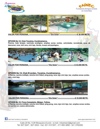 VALOR POR PERSONA, -----------------------------------“Día Solar”-----------------------------$ 38.500 MCTE.
OPCION No 12: Club Tocaima, Cundinamarca.
Piscina, lodo terapia, caminata ecológica, amplias zonas verdes, actividades recreativas, zona de
descansó, rana, boli rana, mini tejo, tienda, museo antropológico.
VALOR POR PERSONA, --------------------------------“Día Solar”----------------------------$ 42.000 MCTE.
OPCION No 14: Club El jordan, Tocaima, Cundinamarca.
2 Piscina, cancha múltiple, cancha mini fútbol, ping pong, rana, tejo mini tejo, bar, amplias zonas verdes,
tejo y mini tejo.
VALOR POR PERSONA, -------------------------------“Día Solar”-----------------------------$ 35.000 MCTE.
OPCION No 16: Finca Campéstre, Melgar, Tolima.
2 Piscina, cancha múltiple, cancha mini fútbol, ping pong, rana, tejo mini tejo, bar, amplias zonas verdes,
no cuenta con costos adicionales.
 