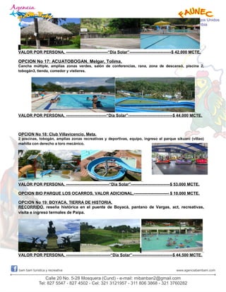 VALOR POR PERSONA, -------------------------------“Día Solar”-------------------------------$ 42.000 MCTE.
OPCION No 17: ACUATOBOGAN, Melgar, Tolima.
Cancha múltiple, amplias zonas verdes, salón de conferencias, rana, zona de descansó, piscina 2,
tobogán3, tienda, comedor y vistieres.
VALOR POR PERSONA, ------------------------------“Día Solar”---------------------------------$ 44.000 MCTE.
OPCION No 18: Club Villavicencio, Meta.
2 piscinas, tobogán, amplias zonas recreativas y deportivas, equipo, ingreso al parque sikuani (villao)
mañilla con derecho a toro mecánico.
VALOR POR PERSONA, --------------------------------“Día Solar”-----------------------------$ 53.000 MCTE.
OPCION BIO PARQUE LOS OCARROS, VALOR ADICIONAL,-------------------------- $ 10.000 MCTE.
OPCION No 19: BOYACA, TIERRA DE HISTORIA.
RECORRIDO, reseña histórica en el puente de Boyacá, pantano de Vargas, act, recreativas,
visita e ingreso termales de Paipa.
VALOR POR PERSONA, ---------------------------------“Día Solar”------------------------------$ 44.500 MCTE.
 