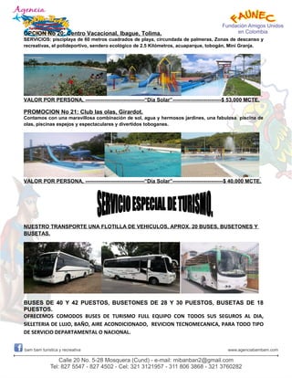 OPCION No 20: Centro Vacacional, Ibague, Tolima.
SERVICIOS: pisciplaya de 60 metros cuadrados de playa, circundada de palmeras, Zonas de descanso y
recreativas, el polideportivo, sendero ecológico de 2.5 Kilómetros, acuaparque, tobogán, Mini Granja.
VALOR POR PERSONA, ----------------------------------“Día Solar”----------------------------$ 53.000 MCTE.
PROMOCION No 21: Club las olas, Girardot.
Contamos con una maravillosa combinación de sol, agua y hermosos jardines, una fabulosa piscina de
olas, piscinas espejos y espectaculares y divertidos toboganes.
VALOR POR PERSONA, ----------------------------------“Día Solar”-----------------------------$ 40.000 MCTE.
NUESTRO TRANSPORTE UNA FLOTILLA DE VEHICULOS, APROX. 20 BUSES, BUSETONES Y
BUSETAS.
BUSES DE 40 Y 42 PUESTOS, BUSETONES DE 28 Y 30 PUESTOS, BUSETAS DE 18
PUESTOS.
OFRECEMOS COMODOS BUSES DE TURISMO FULL EQUIPO CON TODOS SUS SEGUROS AL DIA,
SILLETERIA DE LUJO, BAÑO, AIRE ACONDICIONADO, REVICION TECNOMECANICA, PARA TODO TIPO
DE SERVICIO DEPARTAMENTAL O NACIONAL.
 