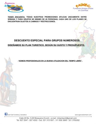 TENER ENCUENTA: TODAS NUESTRAS PROMOCIONES APLICAN UNICAMENTE ENTRE
SEMANA Y PARA GRUPOS NO MINIMO DE 40 PERSONAS, CADA UNO DE LOS PLANES SE
ENCUENTRAN SUJETOS A CAMBIOS Y RESTRICCIONES.
DESCUENTO ESPECIAL PARA GRUPOS NUMEROSOS.
DISEÑAMOS SU PLAN TURISTICO, SEGÚN SU GUSTO Y PRESUPUESTO.
“SOMOS PROFESIONALES EN LA BUENA UTILIZACION DEL TIEMPO LIBRE”.
 