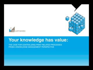 Your knowledge has value: 
THE CASE FOR CENTRALIZING PRINT RELATED PROCESSES  
FROM A KNOWLEDGE MANAGEMENT PERSPECTIVE 
 