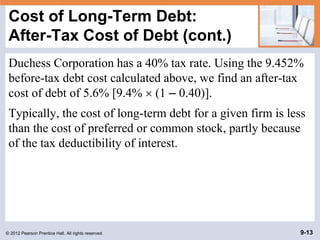 © 2012 Pearson Prentice Hall. All rights reserved. 9-13
Cost of Long-Term Debt:
After-Tax Cost of Debt (cont.)
Duchess Corporation has a 40% tax rate. Using the 9.452%
before-tax debt cost calculated above, we find an after-tax
cost of debt of 5.6% [9.4%  (1 – 0.40)].
Typically, the cost of long-term debt for a given firm is less
than the cost of preferred or common stock, partly because
of the tax deductibility of interest.
 