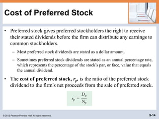 © 2012 Pearson Prentice Hall. All rights reserved. 9-14
Cost of Preferred Stock
• Preferred stock gives preferred stockholders the right to receive
their stated dividends before the firm can distribute any earnings to
common stockholders.
– Most preferred stock dividends are stated as a dollar amount.
– Sometimes preferred stock dividends are stated as an annual percentage rate,
which represents the percentage of the stock’s par, or face, value that equals
the annual dividend.
• The cost of preferred stock, rp, is the ratio of the preferred stock
dividend to the firm’s net proceeds from the sale of preferred stock.
 