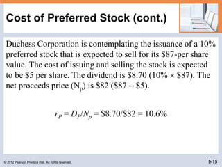 © 2012 Pearson Prentice Hall. All rights reserved. 9-15
Cost of Preferred Stock (cont.)
Duchess Corporation is contemplating the issuance of a 10%
preferred stock that is expected to sell for its $87-per share
value. The cost of issuing and selling the stock is expected
to be $5 per share. The dividend is $8.70 (10%  $87). The
net proceeds price (Np) is $82 ($87 – $5).
rP = DP/Np = $8.70/$82 = 10.6%
 
