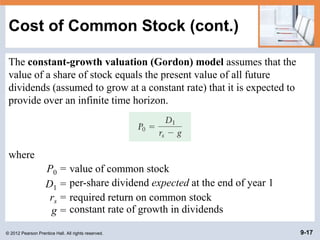 © 2012 Pearson Prentice Hall. All rights reserved. 9-17
Cost of Common Stock (cont.)
The constant-growth valuation (Gordon) model assumes that the
value of a share of stock equals the present value of all future
dividends (assumed to grow at a constant rate) that it is expected to
provide over an infinite time horizon.
where
P0 = value of common stock
D1 = per-share dividend expected at the end of year 1
rs = required return on common stock
g = constant rate of growth in dividends
 