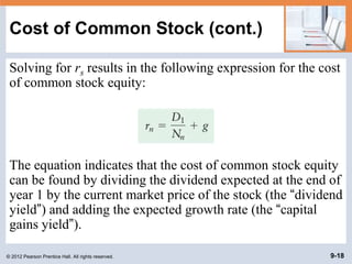 © 2012 Pearson Prentice Hall. All rights reserved. 9-18
Cost of Common Stock (cont.)
Solving for rs results in the following expression for the cost
of common stock equity:
The equation indicates that the cost of common stock equity
can be found by dividing the dividend expected at the end of
year 1 by the current market price of the stock (the “dividend
yield”) and adding the expected growth rate (the “capital
gains yield”).
 
