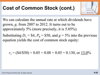 © 2012 Pearson Prentice Hall. All rights reserved. 9-20
Cost of Common Stock (cont.)
We can calculate the annual rate at which dividends have
grown, g, from 2007 to 2012. It turns out to be
approximately 5% (more precisely, it is 5.05%).
Substituting D1 = $4, P0 = $50, and g = 5% into the previous
equation yields the cost of common stock equity:
rs = ($4/$50) + 0.05 = 0.08 + 0.05 = 0.130, or 13.0%
 