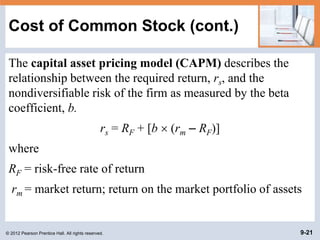 © 2012 Pearson Prentice Hall. All rights reserved. 9-21
Cost of Common Stock (cont.)
The capital asset pricing model (CAPM) describes the
relationship between the required return, rs, and the
nondiversifiable risk of the firm as measured by the beta
coefficient, b.
rs = RF + [b  (rm – RF)]
where
RF = risk-free rate of return
rm = market return; return on the market portfolio of assets
 