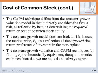 © 2012 Pearson Prentice Hall. All rights reserved. 9-23
Cost of Common Stock (cont.)
• The CAPM technique differs from the constant-growth
valuation model in that it directly considers the firm’s
risk, as reflected by beta, in determining the required
return or cost of common stock equity.
• The constant-growth model does not look at risk; it uses
the market price, P0, as a reflection of the expected risk–
return preference of investors in the marketplace.
• The constant-growth valuation and CAPM techniques for
finding rs are theoretically equivalent, though in practice
estimates from the two methods do not always agree.
 