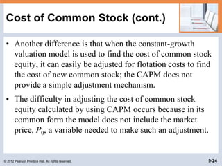 © 2012 Pearson Prentice Hall. All rights reserved. 9-24
Cost of Common Stock (cont.)
• Another difference is that when the constant-growth
valuation model is used to find the cost of common stock
equity, it can easily be adjusted for flotation costs to find
the cost of new common stock; the CAPM does not
provide a simple adjustment mechanism.
• The difficulty in adjusting the cost of common stock
equity calculated by using CAPM occurs because in its
common form the model does not include the market
price, P0, a variable needed to make such an adjustment.
 