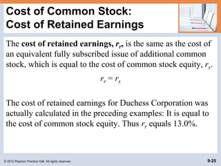 © 2012 Pearson Prentice Hall. All rights reserved. 9-25
Cost of Common Stock:
Cost of Retained Earnings
The cost of retained earnings, rr, is the same as the cost of
an equivalent fully subscribed issue of additional common
stock, which is equal to the cost of common stock equity, rs.
rr = rs
The cost of retained earnings for Duchess Corporation was
actually calculated in the preceding examples: It is equal to
the cost of common stock equity. Thus rr equals 13.0%.
 