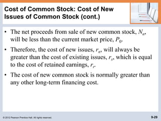 © 2012 Pearson Prentice Hall. All rights reserved. 9-29
Cost of Common Stock: Cost of New
Issues of Common Stock (cont.)
• The net proceeds from sale of new common stock, Nn,
will be less than the current market price, P0.
• Therefore, the cost of new issues, rn, will always be
greater than the cost of existing issues, rs, which is equal
to the cost of retained earnings, rr.
• The cost of new common stock is normally greater than
any other long-term financing cost.
 