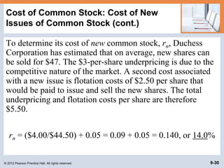 © 2012 Pearson Prentice Hall. All rights reserved. 9-30
Cost of Common Stock: Cost of New
Issues of Common Stock (cont.)
To determine its cost of new common stock, rn, Duchess
Corporation has estimated that on average, new shares can
be sold for $47. The $3-per-share underpricing is due to the
competitive nature of the market. A second cost associated
with a new issue is flotation costs of $2.50 per share that
would be paid to issue and sell the new shares. The total
underpricing and flotation costs per share are therefore
$5.50.
rn = ($4.00/$44.50) + 0.05 = 0.09 + 0.05 = 0.140, or 14.0%
 
