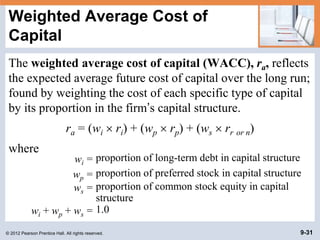 © 2012 Pearson Prentice Hall. All rights reserved. 9-31
Weighted Average Cost of
Capital
The weighted average cost of capital (WACC), ra, reflects
the expected average future cost of capital over the long run;
found by weighting the cost of each specific type of capital
by its proportion in the firm’s capital structure.
ra = (wi  ri) + (wp  rp) + (ws  rr or n)
where
wi = proportion of long-term debt in capital structure
wp = proportion of preferred stock in capital structure
ws = proportion of common stock equity in capital
structure
wi + wp + ws = 1.0
 