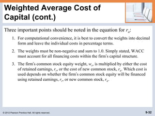 © 2012 Pearson Prentice Hall. All rights reserved. 9-32
Weighted Average Cost of
Capital (cont.)
Three important points should be noted in the equation for ra:
1. For computational convenience, it is best to convert the weights into decimal
form and leave the individual costs in percentage terms.
2. The weights must be non-negative and sum to 1.0. Simply stated, WACC
must account for all financing costs within the firm’s capital structure.
3. The firm’s common stock equity weight, ws, is multiplied by either the cost
of retained earnings, rr, or the cost of new common stock, rn. Which cost is
used depends on whether the firm’s common stock equity will be financed
using retained earnings, rr, or new common stock, rn.
 