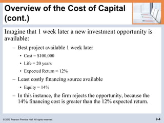 © 2012 Pearson Prentice Hall. All rights reserved. 9-4
Overview of the Cost of Capital
(cont.)
Imagine that 1 week later a new investment opportunity is
available:
– Best project available 1 week later
• Cost = $100,000
• Life = 20 years
• Expected Return = 12%
– Least costly financing source available
• Equity = 14%
– In this instance, the firm rejects the opportunity, because the
14% financing cost is greater than the 12% expected return.
 