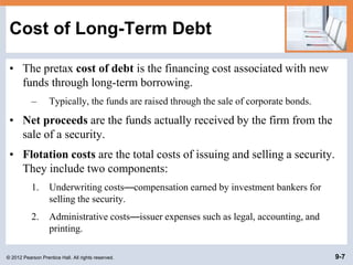 © 2012 Pearson Prentice Hall. All rights reserved. 9-7
Cost of Long-Term Debt
• The pretax cost of debt is the financing cost associated with new
funds through long-term borrowing.
– Typically, the funds are raised through the sale of corporate bonds.
• Net proceeds are the funds actually received by the firm from the
sale of a security.
• Flotation costs are the total costs of issuing and selling a security.
They include two components:
1. Underwriting costs—compensation earned by investment bankers for
selling the security.
2. Administrative costs—issuer expenses such as legal, accounting, and
printing.
 