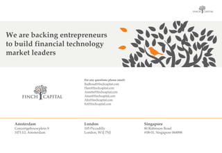 OPTIE 02
VINK GROTER, ANDERE TAK
FINCH CAPITAL
Amsterdam
Concertgebouwplein 9
1071 LL Amsterdam
London
105 Piccadilly
London, W1J 7NJ
Singapore
80 Robinson Road
#08-01, Singapore 068898
OPTIE 02
VINK GROTER, ANDERE TAK
FINCH CAPITAL
For any questions please email:
Radboud@finchcapital.com
Hans@finchcapital.com
Annette@finchcapital.com
Aman@finchcapital.com
Alix@finchcapital.com
Kit@finchcapital.com
We are backing entrepreneurs
to build financial technology
market leaders
 