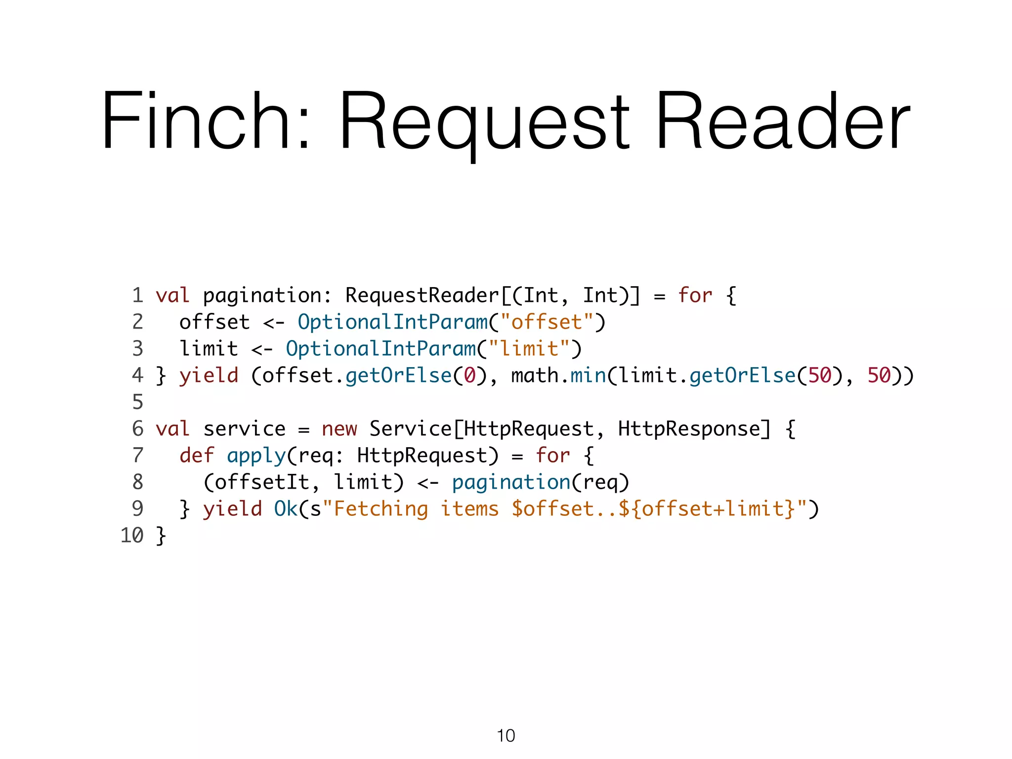 Finch: Request Reader
1 val pagination: RequestReader[(Int, Int)] = for {	
2 offset <- OptionalIntParam("offset")	
3 limit <- OptionalIntParam("limit")	
4 } yield (offset.getOrElse(0), math.min(limit.getOrElse(50), 50))	
5 	
6 val service = new Service[HttpRequest, HttpResponse] {	
7 def apply(req: HttpRequest) = for {	
8 (offsetIt, limit) <- pagination(req)	
9 } yield Ok(s"Fetching items $offset..${offset+limit}")	
10 }	
10
 