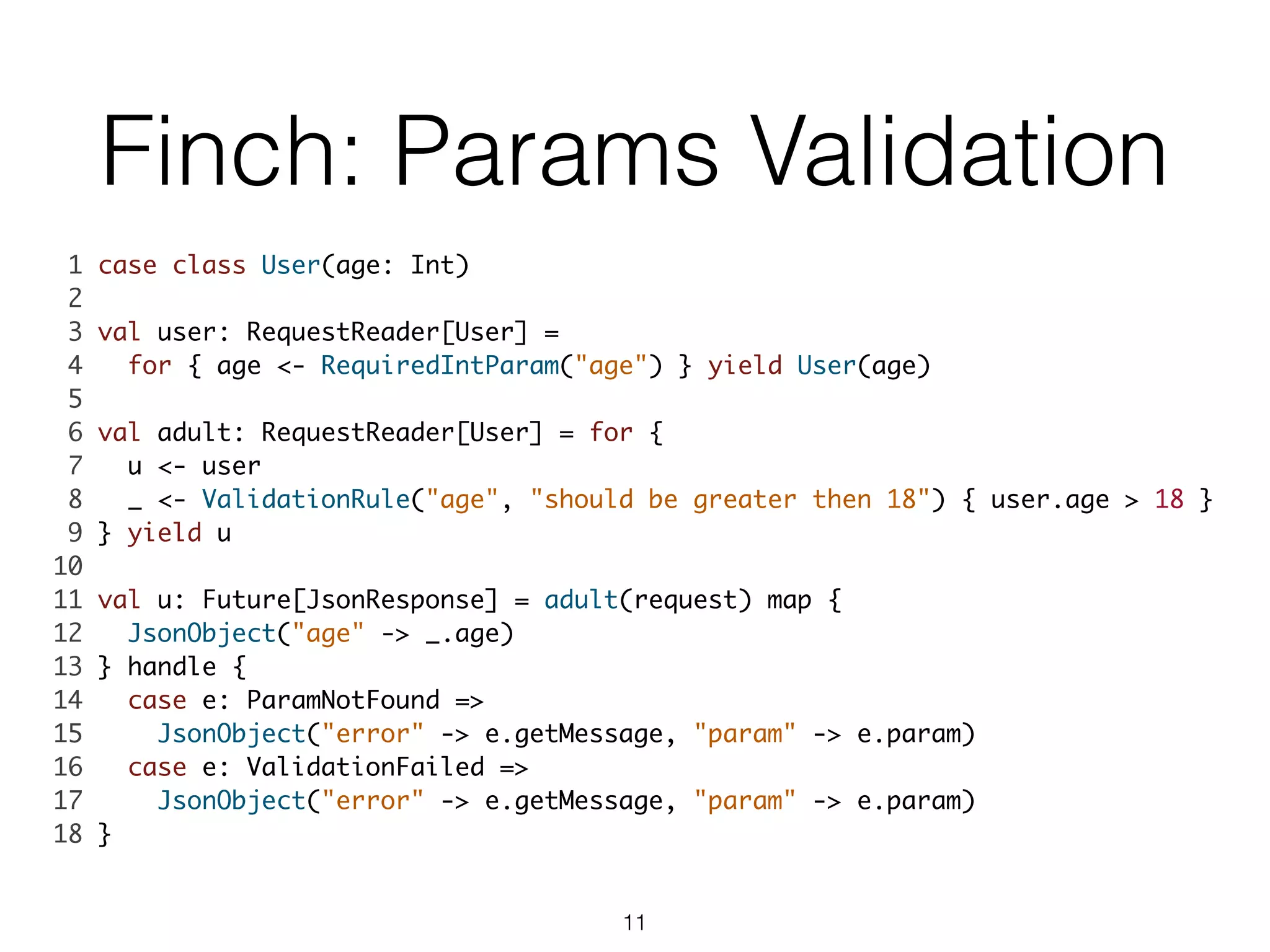 Finch: Params Validation
1 case class User(age: Int)	
2 	
3 val user: RequestReader[User] = 	
4 for { age <- RequiredIntParam("age") } yield User(age)	
5 	
6 val adult: RequestReader[User] = for {	
7 u <- user	
8 _ <- ValidationRule("age", "should be greater then 18") { user.age > 18 }	
9 } yield u	
10 	
11 val u: Future[JsonResponse] = adult(request) map { 	
12 JsonObject("age" -> _.age) 	
13 } handle {	
14 case e: ParamNotFound =>	
15 JsonObject("error" -> e.getMessage, "param" -> e.param)	
16 case e: ValidationFailed => 	
17 JsonObject("error" -> e.getMessage, "param" -> e.param)	
18 }	
11
 