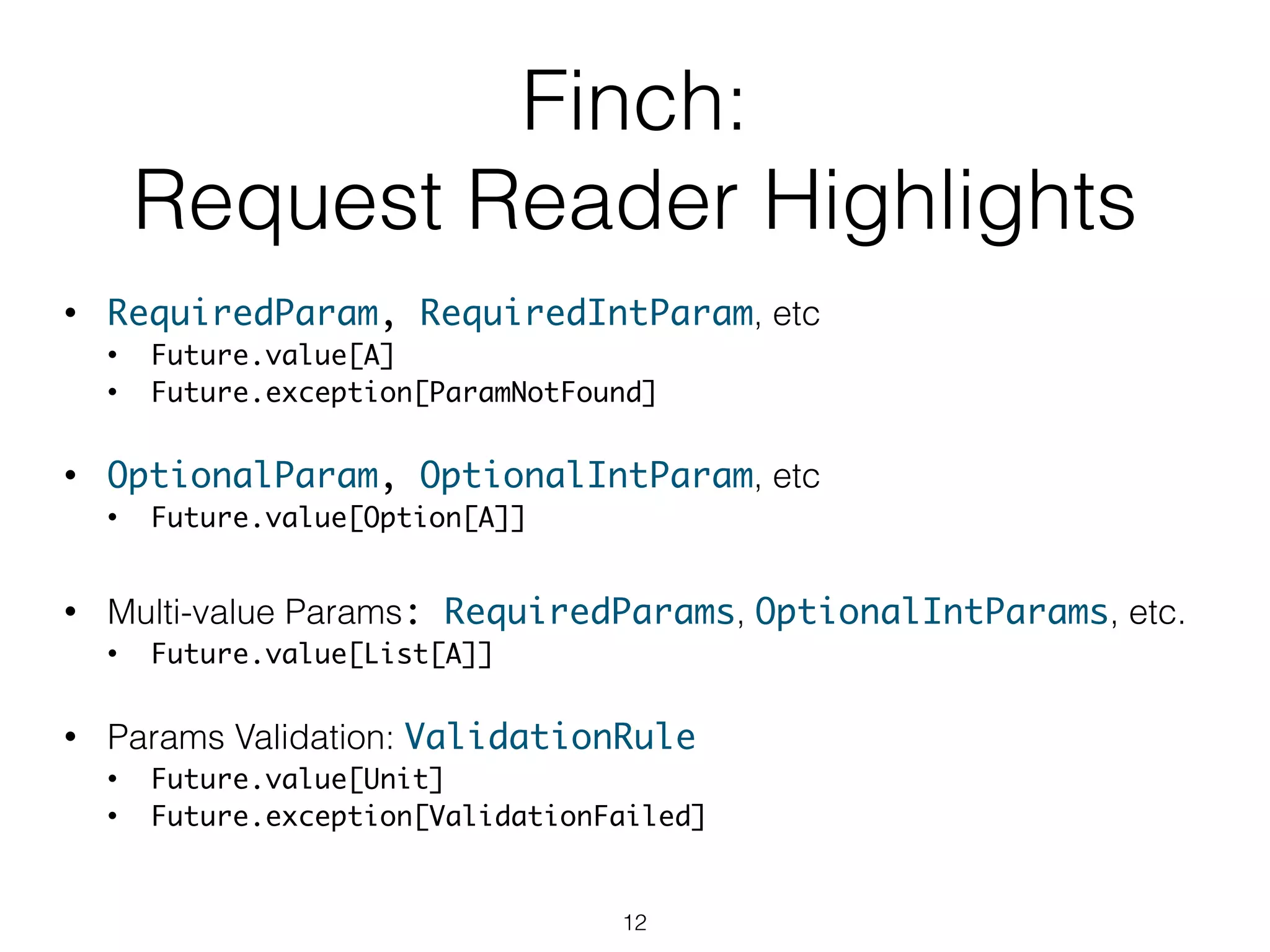 Finch:
Request Reader Highlights
• RequiredParam, RequiredIntParam, etc 	
• Future.value[A]	
• Future.exception[ParamNotFound]
!
• OptionalParam, OptionalIntParam, etc	
• Future.value[Option[A]]
!
• Multi-value Params: RequiredParams, OptionalIntParams, etc.
• Future.value[List[A]]
!
• Params Validation: ValidationRule	
• Future.value[Unit]	
• Future.exception[ValidationFailed]
12
 