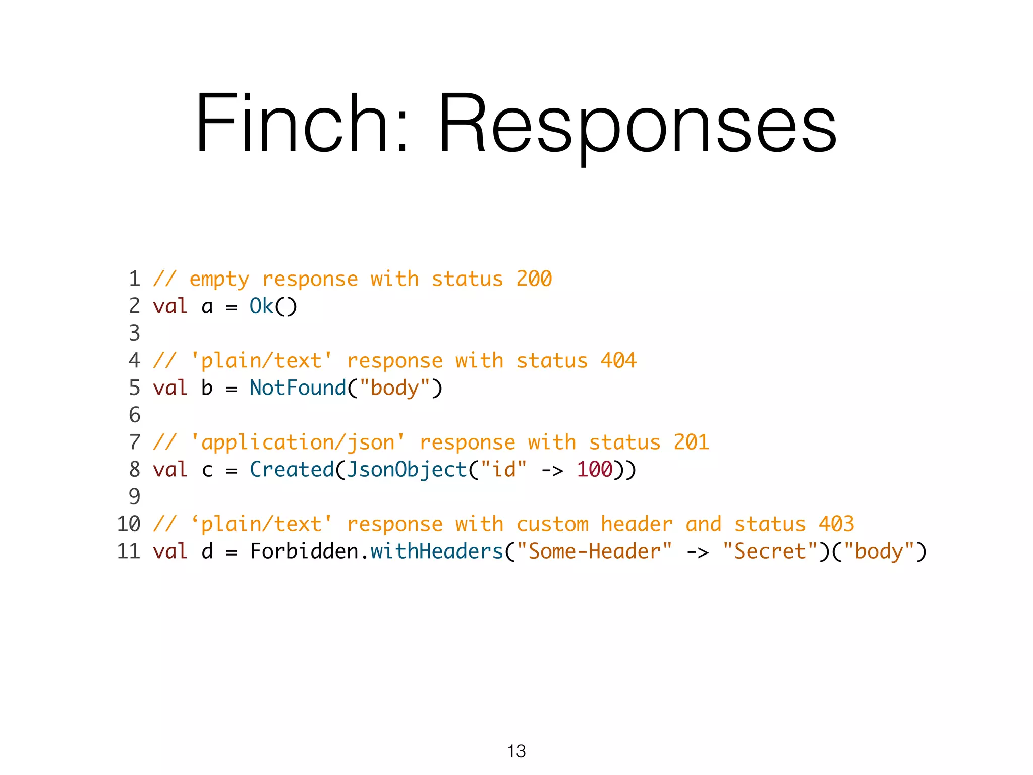 Finch: Responses
1 // empty response with status 200	
2 val a = Ok()	
3 	
4 // 'plain/text' response with status 404	
5 val b = NotFound("body")	
6 	
7 // 'application/json' response with status 201	
8 val c = Created(JsonObject("id" -> 100))	
9 	
10 // ‘plain/text' response with custom header and status 403	
11 val d = Forbidden.withHeaders("Some-Header" -> "Secret")("body") 	
13
 