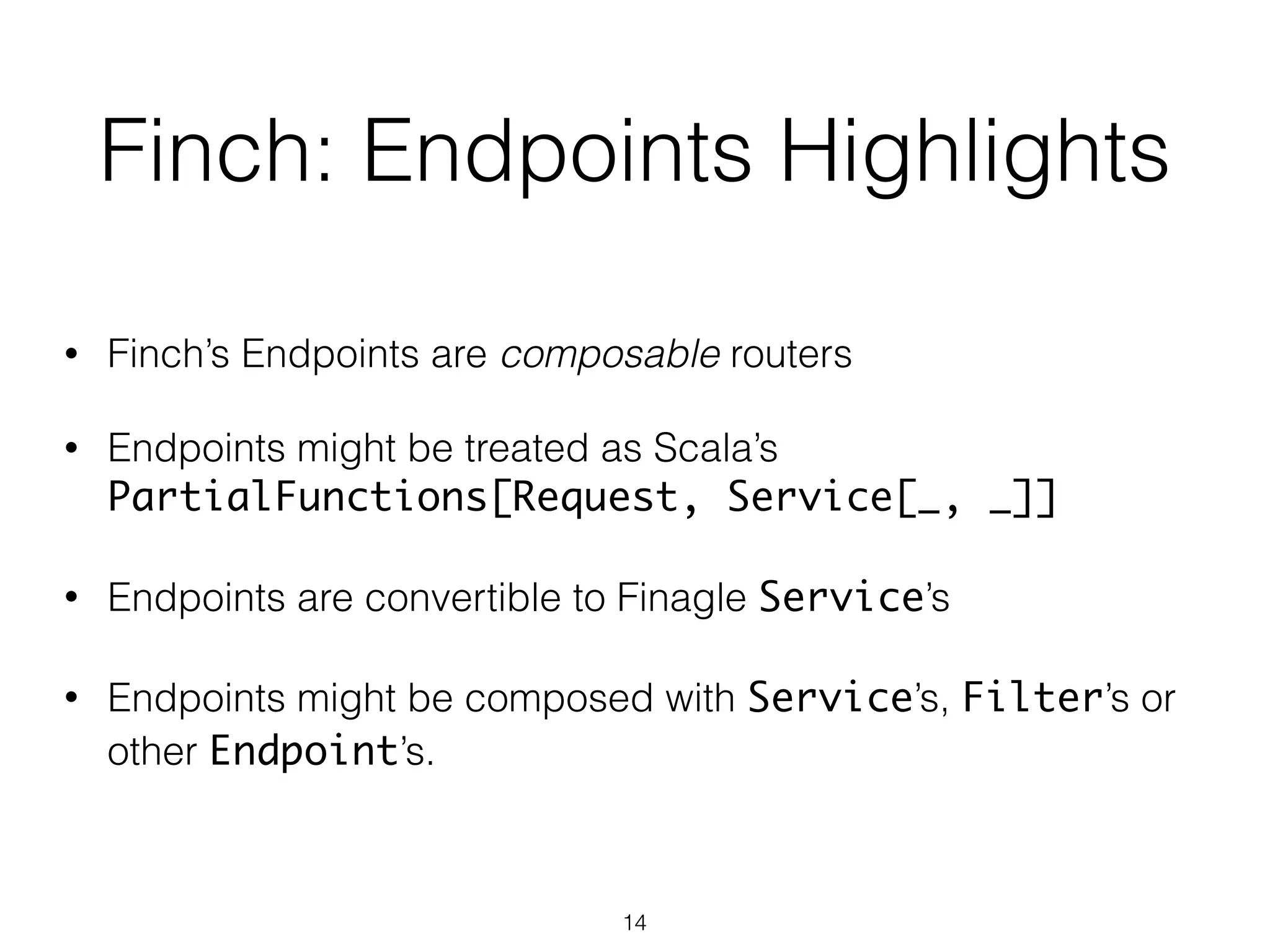 Finch: Endpoints Highlights
• Finch’s Endpoints are composable routers
!
• Endpoints might be treated as Scala’s
PartialFunctions[Request, Service[_, _]]
!
• Endpoints are convertible to Finagle Service’s
!
• Endpoints might be composed with Service’s, Filter’s or
other Endpoint’s.
14
 