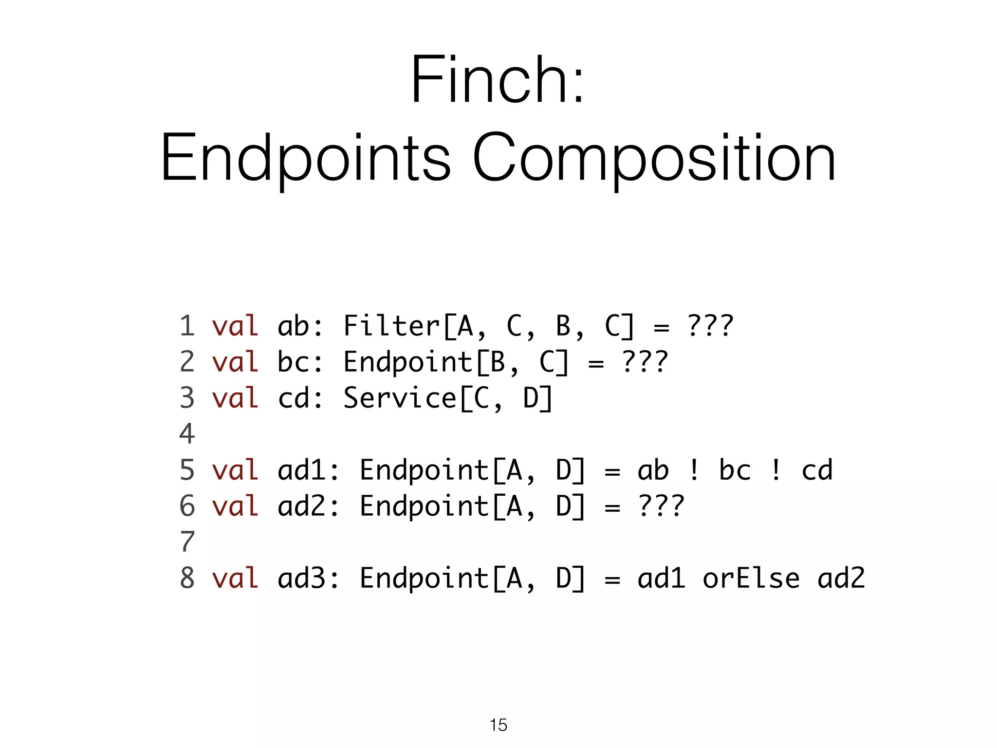 Finch:
Endpoints Composition
1 val ab: Filter[A, C, B, C] = ???	
2 val bc: Endpoint[B, C] = ???	
3 val cd: Service[C, D]	
4 	
5 val ad1: Endpoint[A, D] = ab ! bc ! cd	
6 val ad2: Endpoint[A, D] = ???	
7 	
8 val ad3: Endpoint[A, D] = ad1 orElse ad2	
15
 