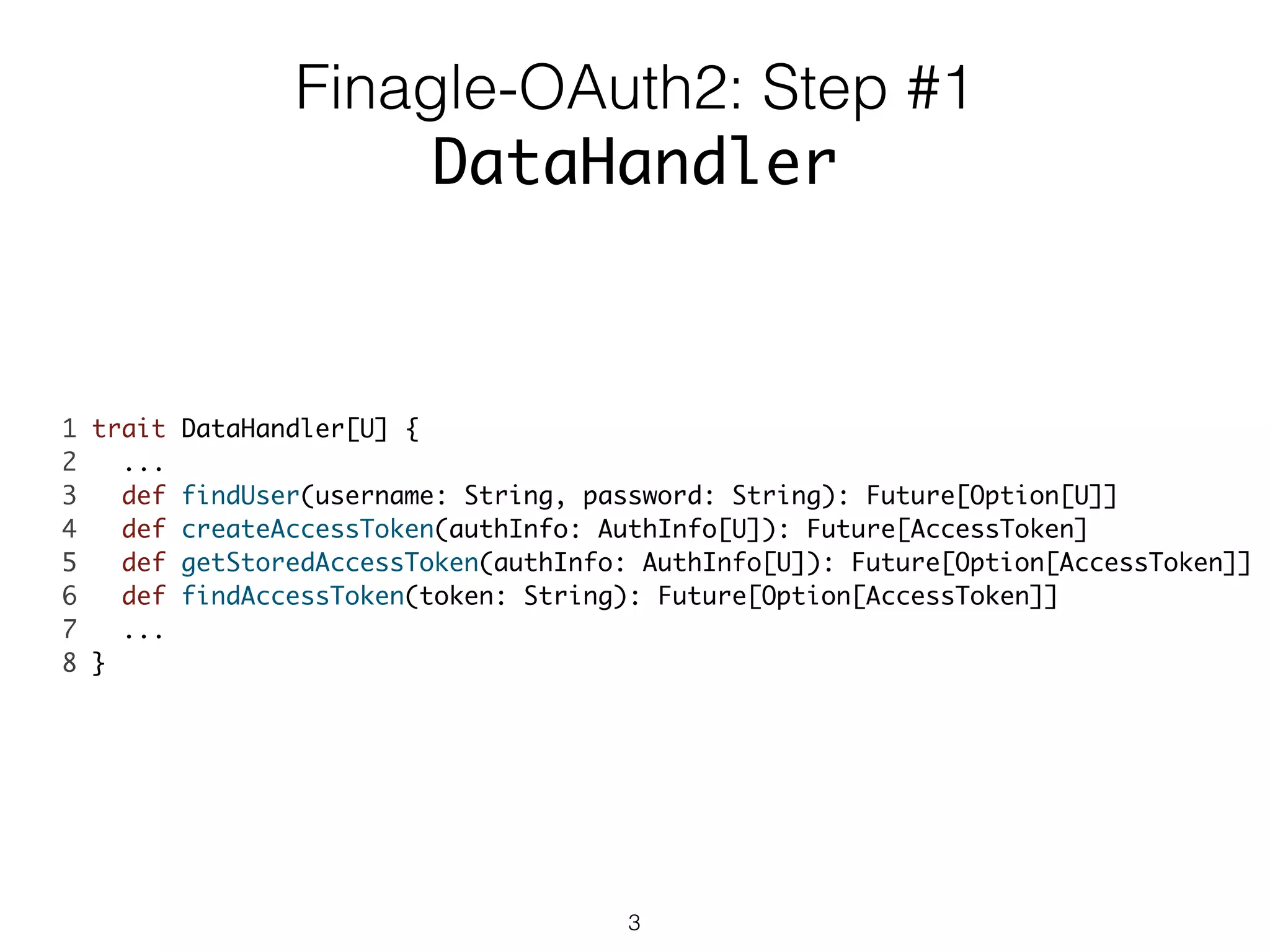 1 trait DataHandler[U] {	
2 ... 	
3 def findUser(username: String, password: String): Future[Option[U]]	
4 def createAccessToken(authInfo: AuthInfo[U]): Future[AccessToken]	
5 def getStoredAccessToken(authInfo: AuthInfo[U]): Future[Option[AccessToken]]	
6 def findAccessToken(token: String): Future[Option[AccessToken]]	
7 ...	
8 }	
Finagle-OAuth2: Step #1
DataHandler
3
 