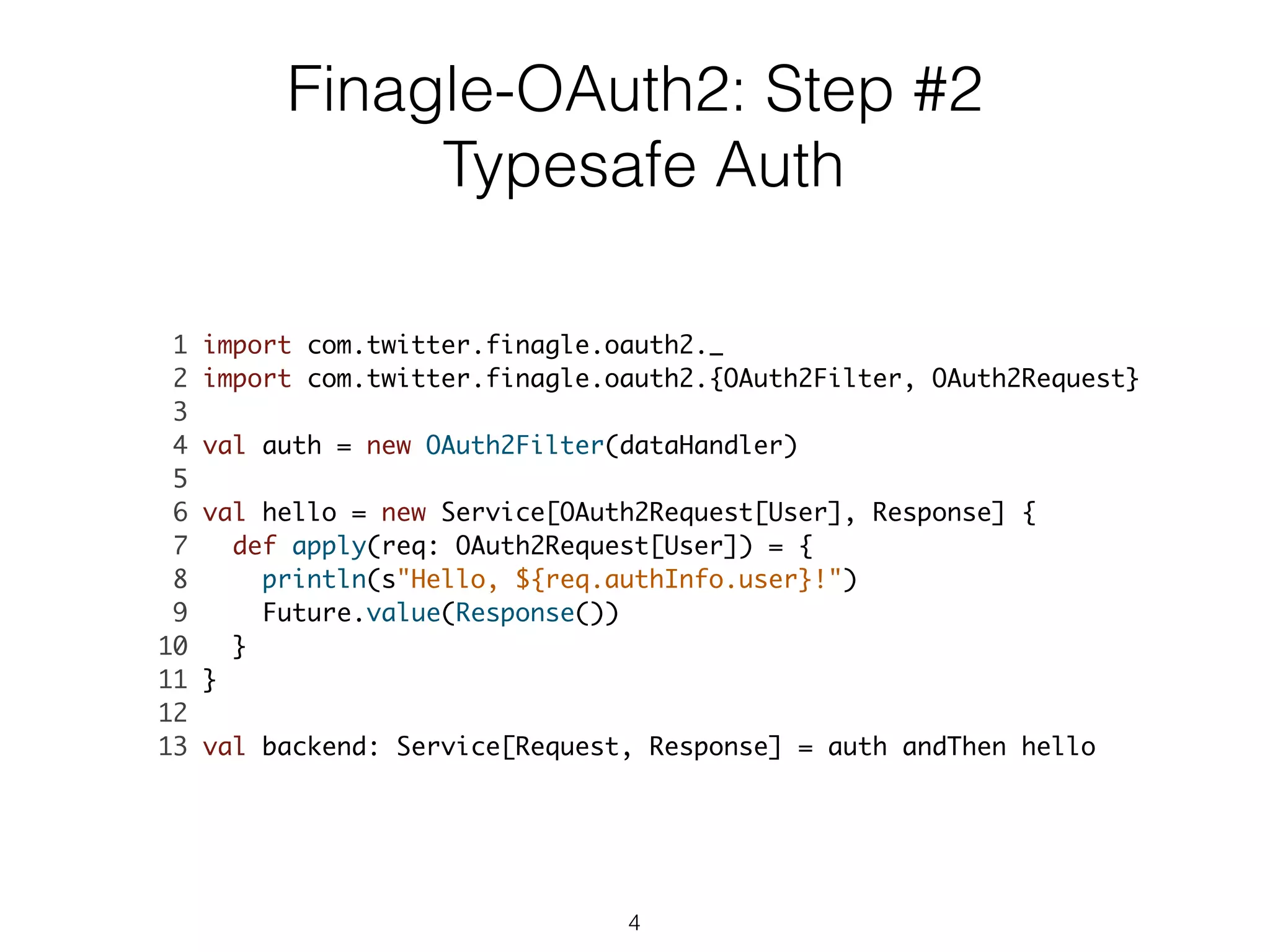 Finagle-OAuth2: Step #2
Typesafe Auth
1 import com.twitter.finagle.oauth2._	
2 import com.twitter.finagle.oauth2.{OAuth2Filter, OAuth2Request}	
3 	
4 val auth = new OAuth2Filter(dataHandler)	
5 	
6 val hello = new Service[OAuth2Request[User], Response] {	
7 def apply(req: OAuth2Request[User]) = {	
8 println(s"Hello, ${req.authInfo.user}!")	
9 Future.value(Response())	
10 }	
11 }	
12 	
13 val backend: Service[Request, Response] = auth andThen hello	
4
 