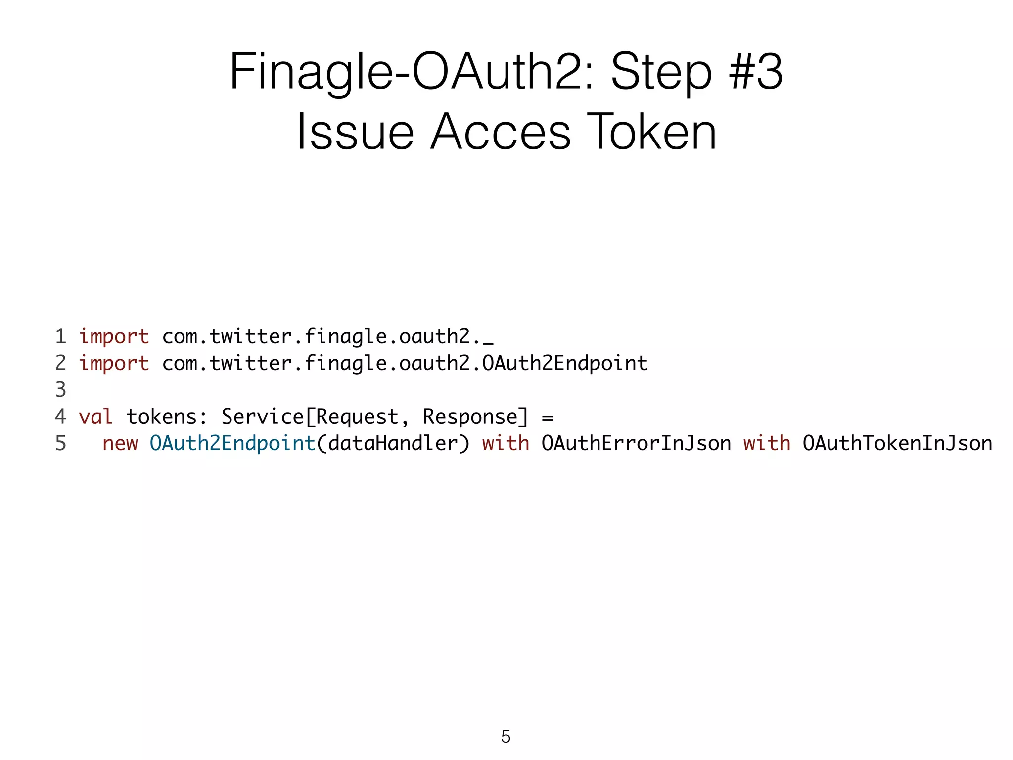 1 import com.twitter.finagle.oauth2._	
2 import com.twitter.finagle.oauth2.OAuth2Endpoint	
3 	
4 val tokens: Service[Request, Response] = 	
5 new OAuth2Endpoint(dataHandler) with OAuthErrorInJson with OAuthTokenInJson	
Finagle-OAuth2: Step #3
Issue Acces Token
5
 