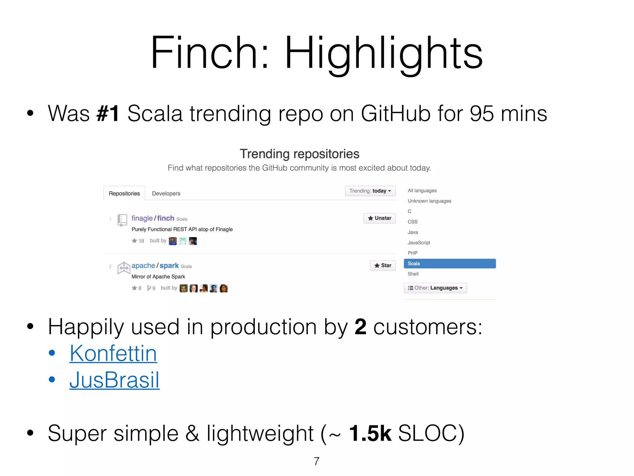 Finch: Highlights
• Was #1 Scala trending repo on GitHub for 95 mins
!
!
!
!
!
!
!
• Happily used in production by 2 customers:
• Konfettin
• JusBrasil
!
• Super simple & lightweight (~ 1.5k SLOC)
7
 
